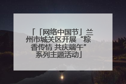 「网络中国节」兰州市城关区开展“粽香传情 共庆端午”系列主题活动