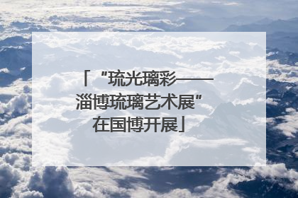 “琉光璃彩——淄博琉璃艺术展”在国博开展