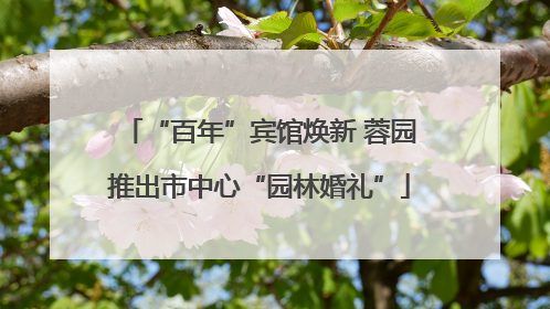 “百年”宾馆焕新 蓉园推出市中心“园林婚礼”