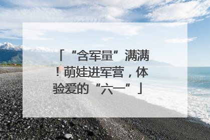 “含军量”满满！萌娃进军营，体验爱的“六一”