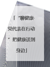 “聊健康·党代表在行动”把健康送到身边