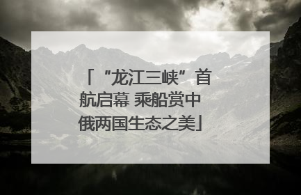 “龙江三峡”首航启幕 乘船赏中俄两国生态之美