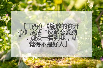 王西在《绽放的许开心》演活“反派恋爱脑”：观众一看到我，就觉得不是好人