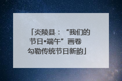 炎陵县：“我们的节日•端午”画卷 勾勒传统节日新韵