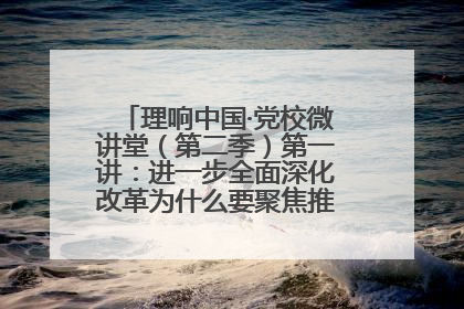 理响中国·党校微讲堂（第二季）第一讲：进一步全面深化改革为什么要聚焦推进中国式现代化