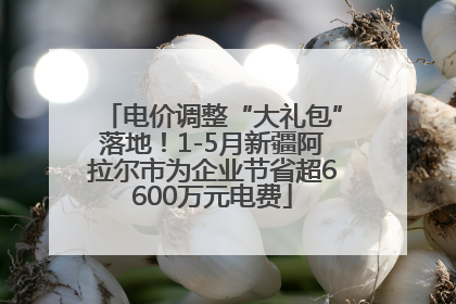 电价调整“大礼包”落地！1-5月新疆阿拉尔市为企业节省超6600万元电费