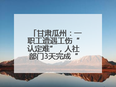 甘肃瓜州：一职工遭遇工伤“认定难”，人社部门3天完成“证据链闭环”