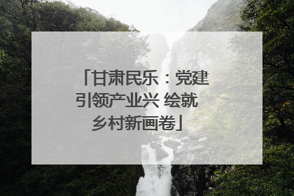 甘肃民乐：党建引领产业兴 绘就乡村新画卷