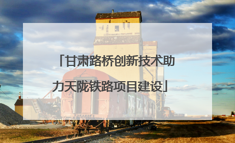 甘肃路桥创新技术助力天陇铁路项目建设