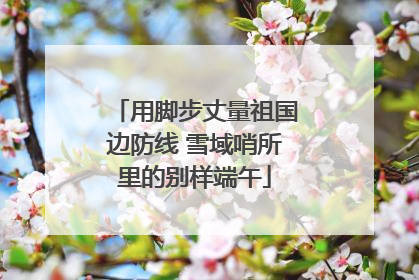 用脚步丈量祖国边防线 雪域哨所里的别样端午