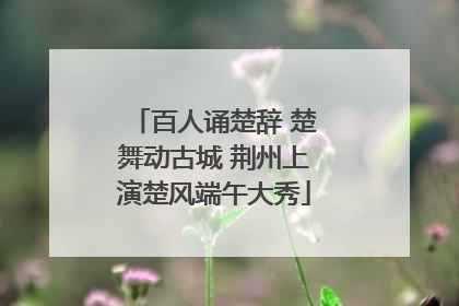 百人诵楚辞 楚舞动古城 荆州上演楚风端午大秀