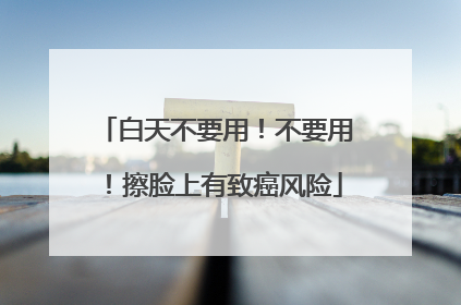 白天不要用！不要用！擦脸上有致癌风险