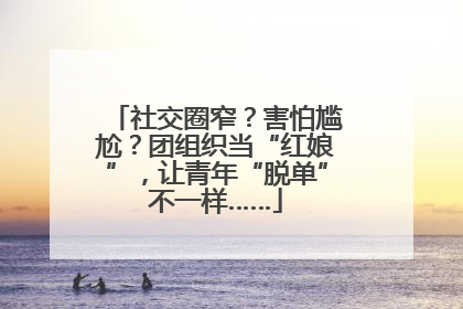 社交圈窄？害怕尴尬？团组织当“红娘”，让青年“脱单”不一样……