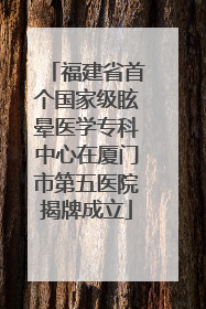 福建省首个国家级眩晕医学专科中心在厦门市第五医院揭牌成立