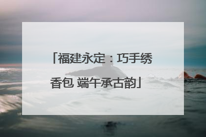 福建永定：巧手绣香包 端午承古韵