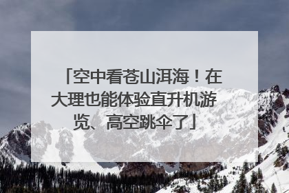 空中看苍山洱海！在大理也能体验直升机游览、高空跳伞了