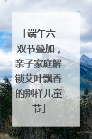 端午六一双节叠加，亲子家庭解锁艾叶飘香的别样儿童节