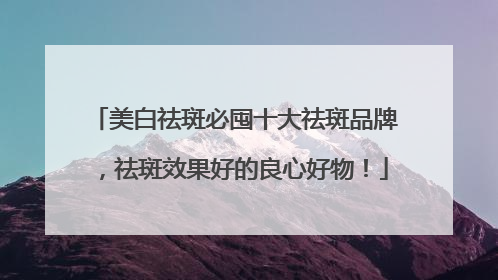 美白祛斑必囤十大祛斑品牌，祛斑效果好的良心好物！