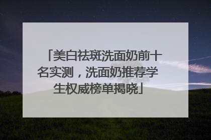美白祛斑洗面奶前十名实测，洗面奶推荐学生权威榜单揭晓