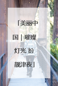 美丽中国｜璀璨灯光 扮靓津夜