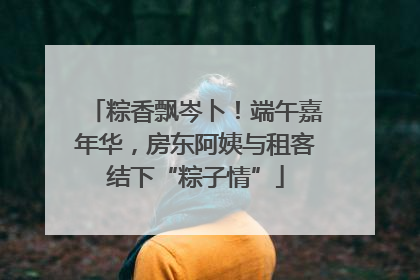 粽香飘岑卜！端午嘉年华，房东阿姨与租客结下“粽子情”