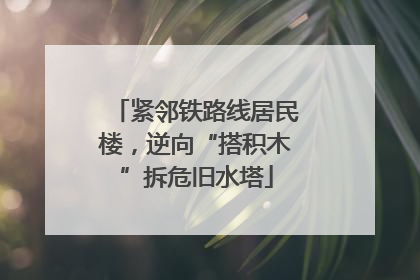 紧邻铁路线居民楼，逆向“搭积木”拆危旧水塔