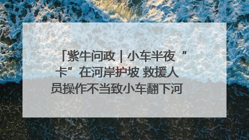 紫牛问政｜小车半夜“卡”在河岸护坡 救援人员操作不当致小车翻下河，然后直接走人了