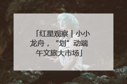 红星观察｜小小龙舟，“划”动端午文旅大市场