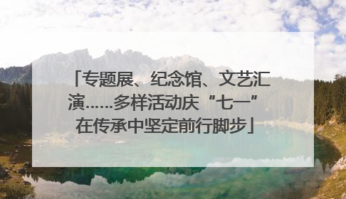 专题展、纪念馆、文艺汇演……多样活动庆“七一” 在传承中坚定前行脚步
