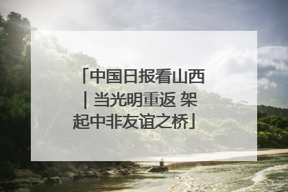中国日报看山西｜当光明重返 架起中非友谊之桥