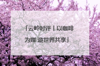 云岭时评丨以咖啡为媒 邀世界共享