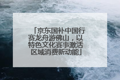 京东国补中国行赛龙舟游佛山，以特色文化赛事激活区域消费新动能