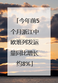 今年前5个月浙江中欧班列发运量同比增长约8%