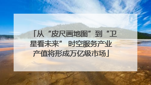 从“皮尺画地图”到“卫星看未来” 时空服务产业产值将形成万亿级市场