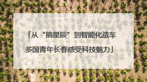 从“摘星辰”到智能化造车 多国青年长春感受科技魅力