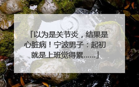 以为是关节炎，结果是心脏病！宁波男子：起初就是上班觉得累……