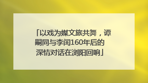 以戏为媒文旅共舞，谭嗣同与李闰160年后的深情对话在浏阳回响