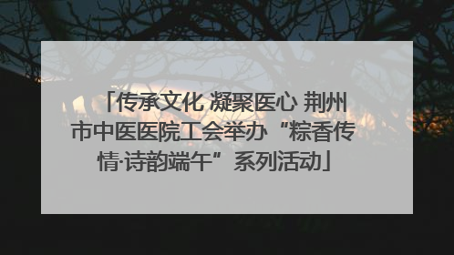 传承文化 凝聚医心 荆州市中医医院工会举办“粽香传情·诗韵端午”系列活动