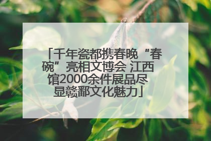 千年瓷都携春晚“春碗”亮相文博会 江西馆2000余件展品尽显赣鄱文化魅力