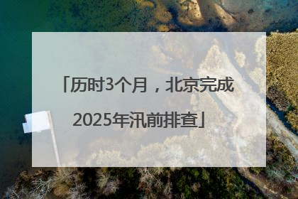 历时3个月，北京完成2025年汛前排查