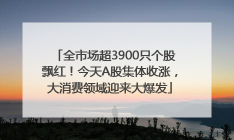 全市场超3900只个股飘红！今天A股集体收涨，大消费领域迎来大爆发