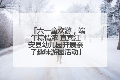 六一童欢游，端午粽情浓 宜宾江安县幼儿园开展亲子趣味游园活动