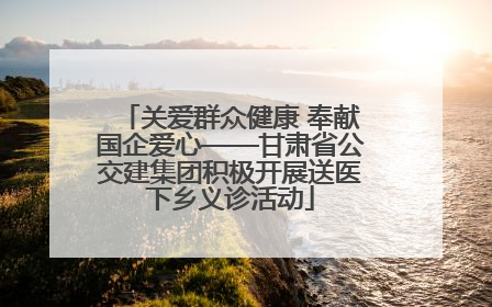 关爱群众健康 奉献国企爱心——甘肃省公交建集团积极开展送医下乡义诊活动