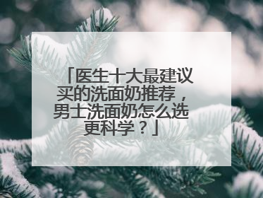 医生十大最建议买的洗面奶推荐，男士洗面奶怎么选更科学？