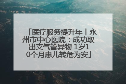 医疗服务提升年丨永州市中心医院：成功取出支气管异物 1岁10个月患儿转危为安