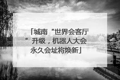 城南“世界会客厅”升级，机器人大会永久会址将焕新