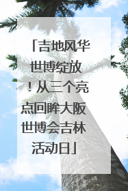 吉地风华 世博绽放！从三个亮点回眸大阪世博会吉林活动日