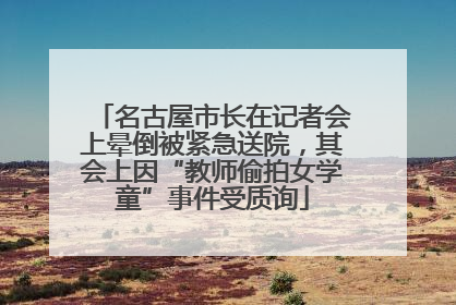 名古屋市长在记者会上晕倒被紧急送院，其会上因“教师偷拍女学童”事件受质询