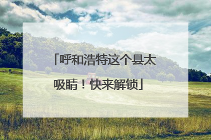 呼和浩特这个县太吸睛！快来解锁