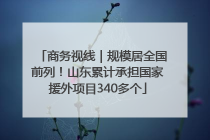 商务视线｜规模居全国前列！山东累计承担国家援外项目340多个